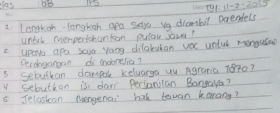 elas :0B 
T91: 11-2-2025 
2. Langkan-langkah apa saya vg diambil Daendels 
untal mempertohankon pulau sava? 
2 upayo apa saia yang dilakukan voc untul mengusai 
Perdagangan di indonesia? 
3. Sebutkan dampal keluarga uu Agraria 7870? 
y sebutkan is dari Perjanjian Bongaya? 
5: Jelaskan Mengenai hak tevan karang?