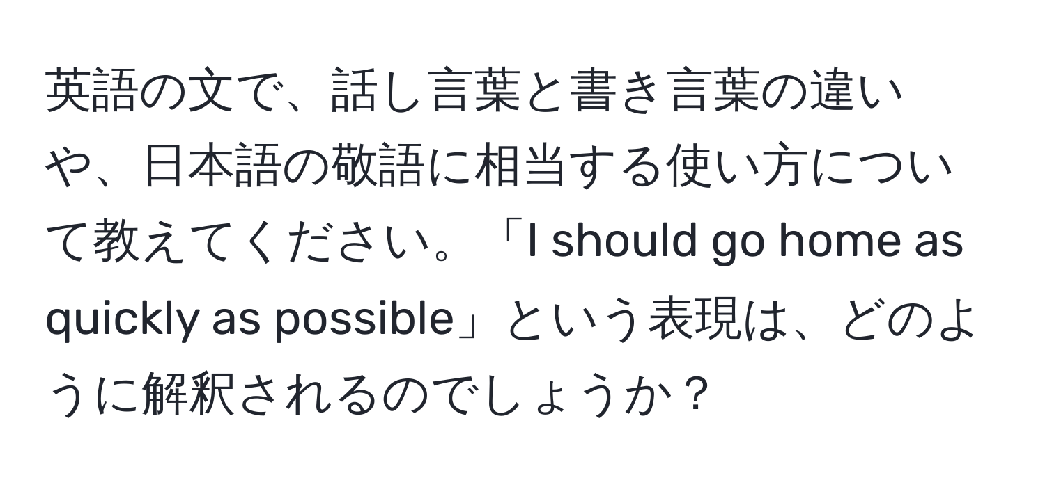 英語の文で、話し言葉と書き言葉の違いや、日本語の敬語に相当する使い方について教えてください。「I should go home as quickly as possible」という表現は、どのように解釈されるのでしょうか？