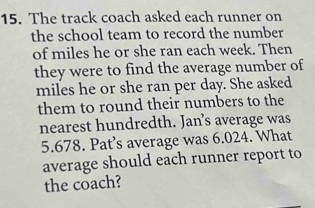 The track coach asked each runner on 
the school team to record the number 
of miles he or she ran each week. Then 
they were to find the average number of
miles he or she ran per day. She asked 
them to round their numbers to the 
nearest hundredth. Jan’s average was
5.678. Pat’s average was 6.024. What 
average should each runner report to 
the coach?