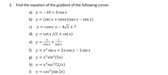 Find the equation of the gradient of the following curves 
a) y=-10+3cos x
b) y=(sec x+tan x)(sec x-tan x)
c) y=cos ecx-4sqrt(x)+7
d) y=cot x/(1+cot x)
e) y= 4/cos x + 1/tan x 
f) y=x^2sin x+2xcos x-2sin x
g) y=x^3sin^2(5x)
h) y=x^5sec^2(1/x)
i) y=cos^3(sin 2x)