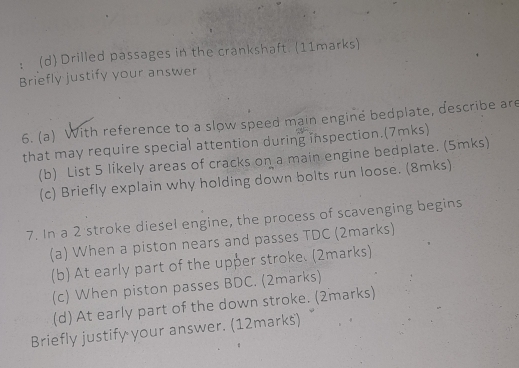 ： (d) Drilled passages in the crankshaft. (11marks) 
Briefly justify your answer 
6. (a) With reference to a slow speed main engine bedplate, describe are 
that may require special attention during inspection.(7mks) 
(b) List 5 líkely areas of cracks on a main engine bedplate. (5mks) 
(c) Briefly explain why holding down bolts run loose. (8mks) 
7. In a 2 stroke diesel engine, the process of scavenging begins 
(a) When a piston nears and passes TDC (2marks) 
(b) At early part of the upper stroke. (2marks) 
(c) When piston passes BDC. (2marks) 
(d) At early part of the down stroke. (2marks) 
Briefly justify your answer. (12marks)