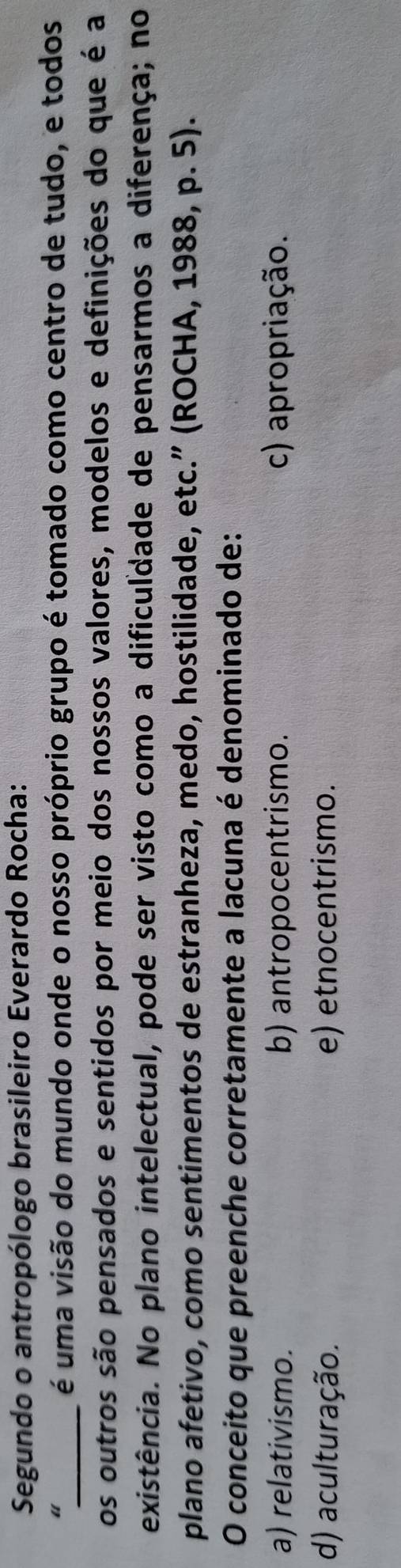 Segundo o antropólogo brasileiro Everardo Rocha:
“
_é uma visão do mundo onde o nosso próprio grupo é tomado como centro de tudo, e todos
os outros são pensados e sentidos por meio dos nossos valores, modelos e definições do que é a
existência. No plano intelectual, pode ser visto como a dificuldade de pensarmos a diferença; no
plano afetivo, como sentimentos de estranheza, medo, hostilidade, etc.” (ROCHA, 1988, p. 5).
O conceito que preenche corretamente a lacuna é denominado de:
a) relativismo. b) antropocentrismo. c) apropriação.
d) aculturação. e) etnocentrismo.