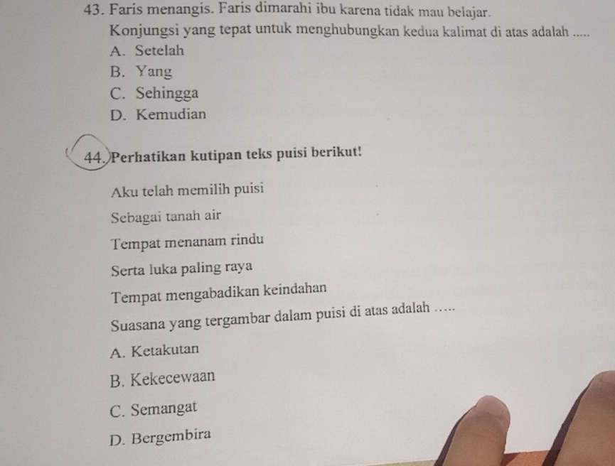 Faris menangis. Faris dimarahi ibu karena tidak mau belajar.
Konjungsi yang tepat untuk menghubungkan kedua kalimat di atas adalah .....
A. Setelah
B. Yang
C. Sehingga
D. Kemudian
44. Perhatikan kutipan teks puisi berikut!
Aku telah memilih puisi
Sebagai tanah air
Tempat menanam rindu
Serta luka paling raya
Tempat mengabadikan keindahan
Suasana yang tergambar dalam puisi di atas adalah .....
A. Ketakutan
B. Kekecewaan
C. Semangat
D. Bergembira