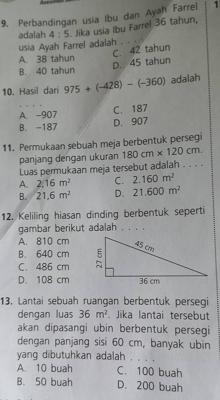 Asesm
9. Perbandingan usia Ibu dan Ayah Farrel 1
adalah 4:5. Jika usia Ibu Farrel 36 tahun,
usia Ayah Farrel adalah . . . ·
C. 42 tahun
A. 38 tahun
D. 45 tahun
B. 40 tahun
10. Hasil dari 975+(-428)-(-360) adalah
A. -907 C. 187
B. -187 D. 907
11. Permukaan sebuah meja berbentuk persegi
panjang dengan ukuran 180cm* 120cm. 
Luas permukaan meja tersebut adalah . . . .
A. 2, 16m^2
C. 2.160m^2
B. 21,6m^2 D. 21.600m^2
12. Keliling hiasan dinding berbentuk seperti
gambar berikut adalah . . . .
A. 810 cm
B. 640 cm
C. 486 cm
D. 108 cm
13. Lantai sebuah ruangan berbentuk persegi
dengan luas 36m^2. Jika lantai tersebut
akan dipasangi ubin berbentuk persegi
dengan panjang sisi 60 cm, banyak ubin
yang dibutuhkan adalah . . . .
A. 10 buah C. 100 buah
B. 50 buah D. 200 buah