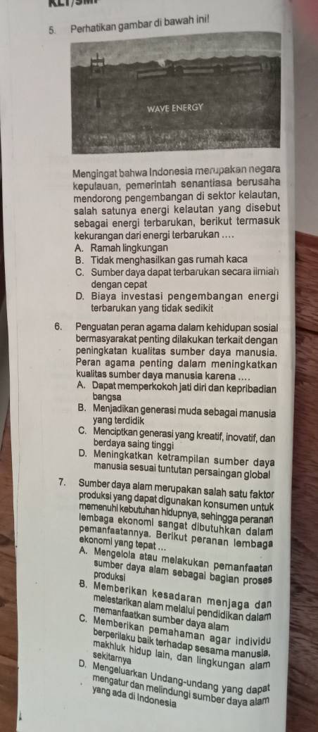 Perhatikan gambar di bawah ini!
Mengingat bahwa Indonesia merupakan negara
kepulauan, pemerintah senantiasa berusaha
mendorong pengembangan di sektor kelautan,
salah satunya energi kelautan yang disebut
sebagai energi terbarukan, berikut termasuk
kekurangan dari energi terbarukan . . . .
A. Ramah lingkungan
B. Tidak menghasilkan gas rumah kaca
C. Sumber daya dapat terbarukan secara iimiah
dengan cepat
D. Biaya investasi pengembangan energi
terbarukan yang tidak sedikit
6. Penguatan peran agama dalam kehidupan sosial
bermasyarakat penting dilakukan terkait dengan
peningkatan kualitas sumber daya manusia.
Peran agama penting dalam meningkatkan
kualitas sumber daya manusia karena ...
A. Dapat memperkokoh jati diri dan kepribadian
bangsa
B. Menjadikan generasi muda sebagai manusia
yang terdidik
C. Menciptkan generasi yang kreatif, inovatif, dan
berdaya saing tinggi
D. Meningkatkan ketrampilan sumber daya
manusia sesuai tuntutan persaingan global
7. Sumber daya alam merupakan salah satu faktor
produksi yang dapat digunakan konsumen untuk
memenuhi kebutuhan hidupnya, sehingga peranan
lembaga ekonomi sangat dibutuhkan dalam 
pemanfaatannya. Berikut peranan lembaga
ekonomi yang tepat ...
A. Mengelola atau melakukan pemanfaatan
sumber daya alam sebagal bagian proses
produksi
B. Memberikan kesadaran menjaga dan
melestarikan alam melalui pendidikan dalam
memanfaatkan sumber daya alam
C. Memberikan pemahaman agar individu
berperilaku baik terhadap sesama manusia,
makhluk hidup lain, dan lingkungan alam
sekitamya
D. Mengeluarkan Undang-undang yang dapt
mengatur dan melindungi sumber daya alam
yang ada di Indonesia