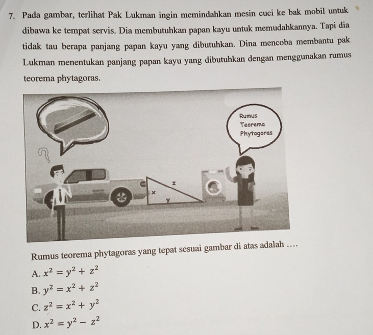 Pada gambar, terlihat Pak Lukman ingin memindahkan mesin cuci ke bak mobil untuk
dibawa ke tempat servis. Dia membutuhkan papan kayu untuk memudahkannya. Tapi dia
tidak tau berapa panjang papan kayu yang dibutuhkan. Dina mencoba membantu pak
Lukman menentukan panjang papan kayu yang dibutuhkan dengan menggunakan rumus
teorema phytagoras.
Rumus teorema phytagoras yang tepat sesuai gambar di ata
A. x^2=y^2+z^2
B. y^2=x^2+z^2
C. z^2=x^2+y^2
D. x^2=y^2-z^2