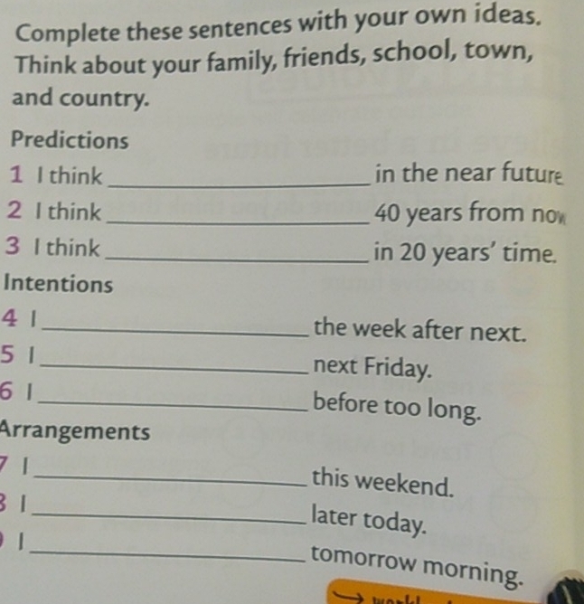 Complete these sentences with your own ideas. 
Think about your family, friends, school, town, 
and country. 
Predictions 
1 I think _in the near futur 
2 I think_ 40 years from no 
3 I think_ in 20 years ’ time. 
Intentions 
4 1 _the week after next. 
5 1 _ next Friday. 
6 1
_before too long. 
Arrangements 
7 1
_this weekend.
3 1
_ 
_later today. 
tomorrow morning.