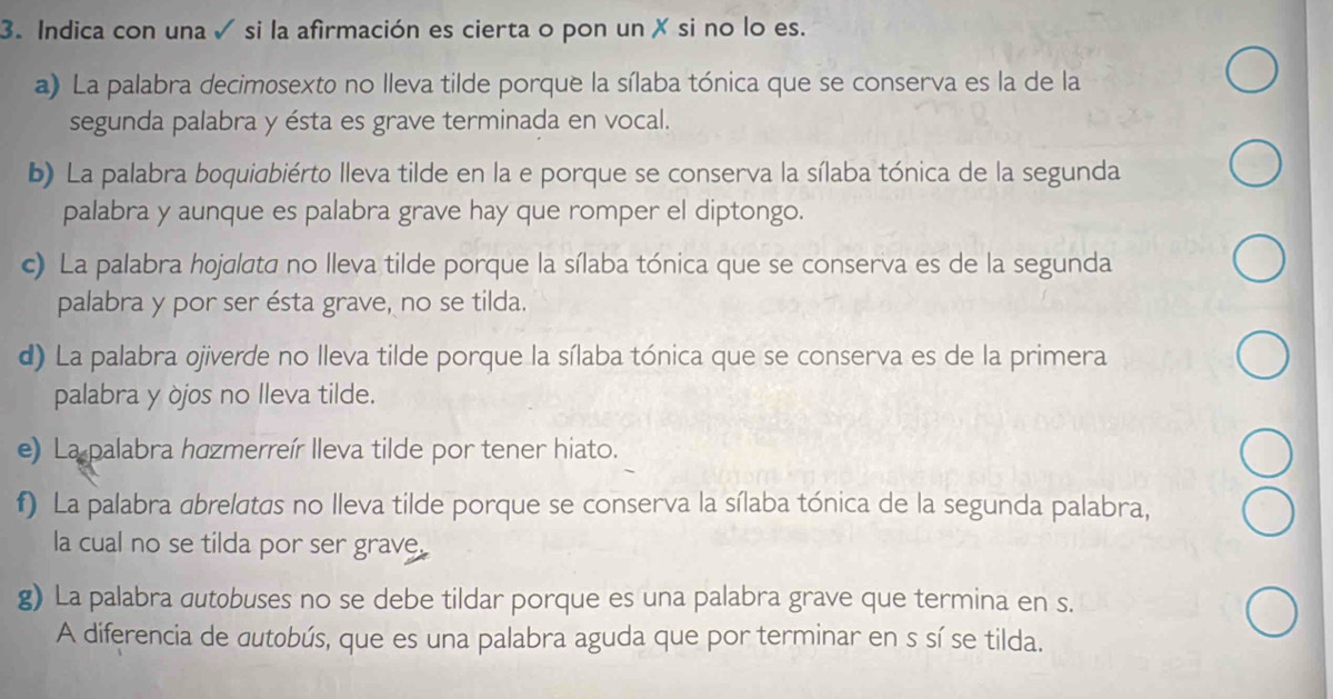 Indica con una ✓ si la afirmación es cierta o pon un X si no lo es. 
a) La palabra decimosexto no lleva tilde porque la sílaba tónica que se conserva es la de la 
segunda palabra y ésta es grave terminada en vocal. 
b) La palabra boquiabiérto lleva tilde en la e porque se conserva la sílaba tónica de la segunda 
palabra y aunque es palabra grave hay que romper el diptongo. 
c) La palabra hojalata no lleva tilde porque la sílaba tónica que se conserva es de la segunda 
palabra y por ser ésta grave, no se tilda. 
d) La palabra ojiverde no lleva tilde porque la sílaba tónica que se conserva es de la primera 
palabra y òjos no Ileva tilde. 
e) La palabra hazmerreír lleva tilde por tener hiato. 
f) La palabra abrelatas no lleva tilde porque se conserva la sílaba tónica de la segunda palabra, 
la cual no se tilda por ser grave. 
g) La palabra dutobuses no se debe tildar porque es una palabra grave que termina en s. 
A diferencia de dutobús, que es una palabra aguda que por terminar en s sí se tilda.