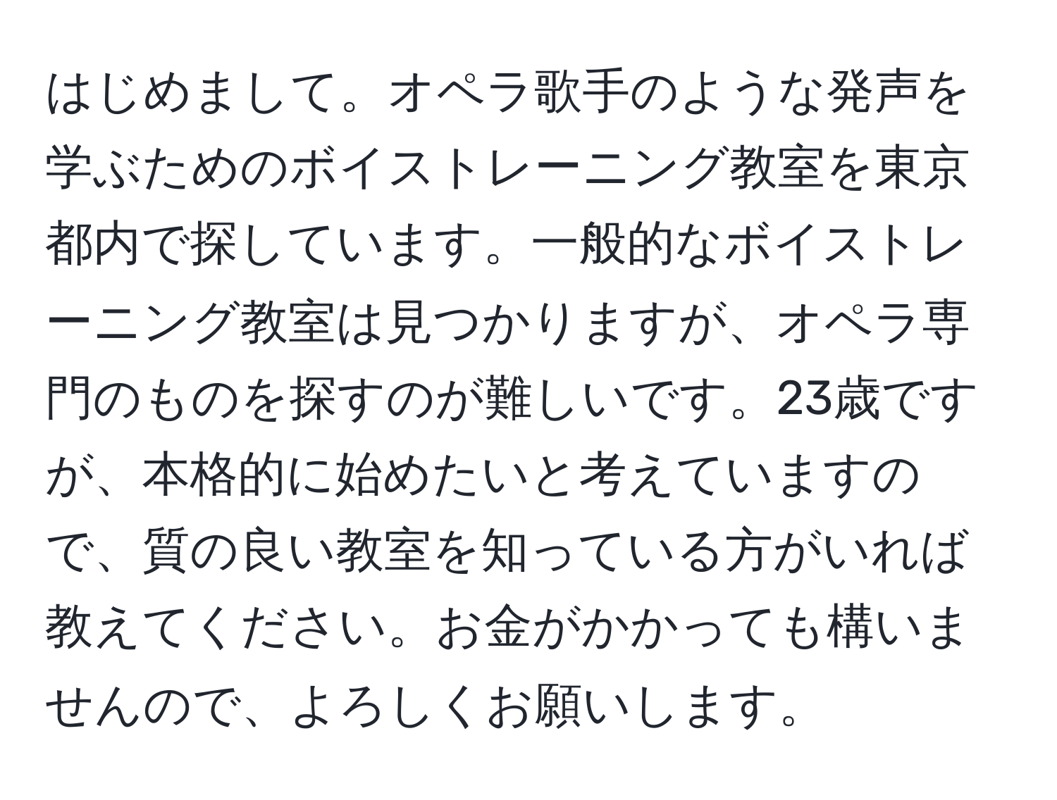 はじめまして。オペラ歌手のような発声を学ぶためのボイストレーニング教室を東京都内で探しています。一般的なボイストレーニング教室は見つかりますが、オペラ専門のものを探すのが難しいです。23歳ですが、本格的に始めたいと考えていますので、質の良い教室を知っている方がいれば教えてください。お金がかかっても構いませんので、よろしくお願いします。