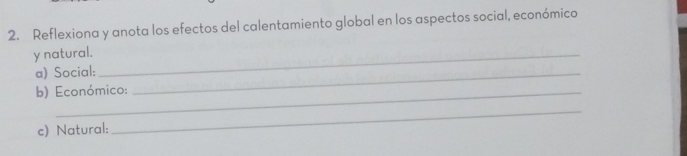 Reflexiona y anota los efectos del calentamiento global en los aspectos social, económico 
y natural._ 
a) Social:_ 
b) Económico: 
c) Natural: 
_