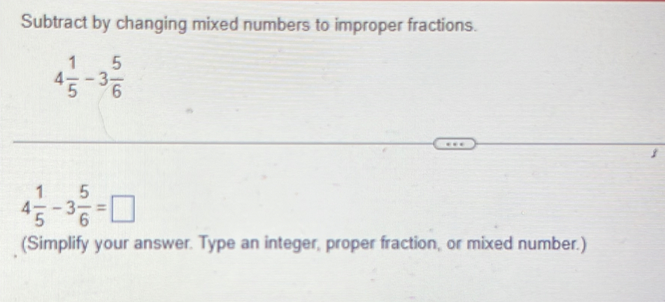 Subtract by changing mixed numbers to improper fractions.
4 1/5 -3 5/6 
1
4 1/5 -3 5/6 =□
(Simplify your answer. Type an integer, proper fraction, or mixed number.)