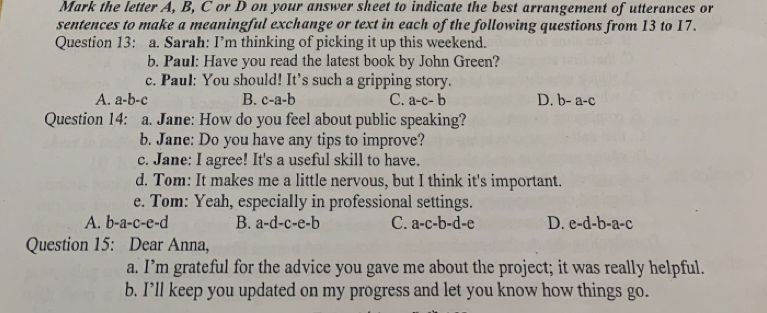 Mark the letter A, B, C or D on your answer sheet to indicate the best arrangement of utterances or
sentences to make a meaningful exchange or text in each of the following questions from 13 to 17.
Question 13: a. Sarah: I’m thinking of picking it up this weekend.
b. Paul: Have you read the latest book by John Green?
c. Paul: You should! It’s such a gripping story.
A. a-b-c B. c-a-b C. a-c-b D. b-a-c
Question 14: a. Jane: How do you feel about public speaking?
b. Jane: Do you have any tips to improve?
c. Jane: I agree! It's a useful skill to have.
d. Tom: It makes me a little nervous, but I think it's important.
e. Tom: Yeah, especially in professional settings.
A. b-a· -c-C -( B. a-d-c-e-b C. a-c-b-d-e D. e-d-b-a-c
Question 15: Dear Anna,
a. I’m grateful for the advice you gave me about the project; it was really helpful.
b. I’ll keep you updated on my progress and let you know how things go.