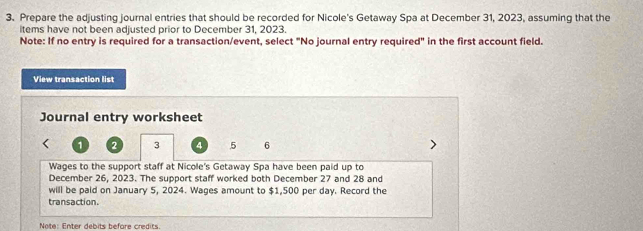 Prepare the adjusting journal entries that should be recorded for Nicole's Getaway Spa at December 31, 2023, assuming that the 
items have not been adjusted prior to December 31, 2023. 
Note: If no entry is required for a transaction/event, select "No journal entry required" in the first account field. 
View transaction list 
Journal entry worksheet
1 2 3 4 5 6
Wages to the support staff at Nicole's Getaway Spa have been paid up to 
December 26, 2023. The support staff worked both December 27 and 28 and 
will be paid on January 5, 2024. Wages amount to $1,500 per day. Record the 
transaction. 
Note: Enter debits before credits.