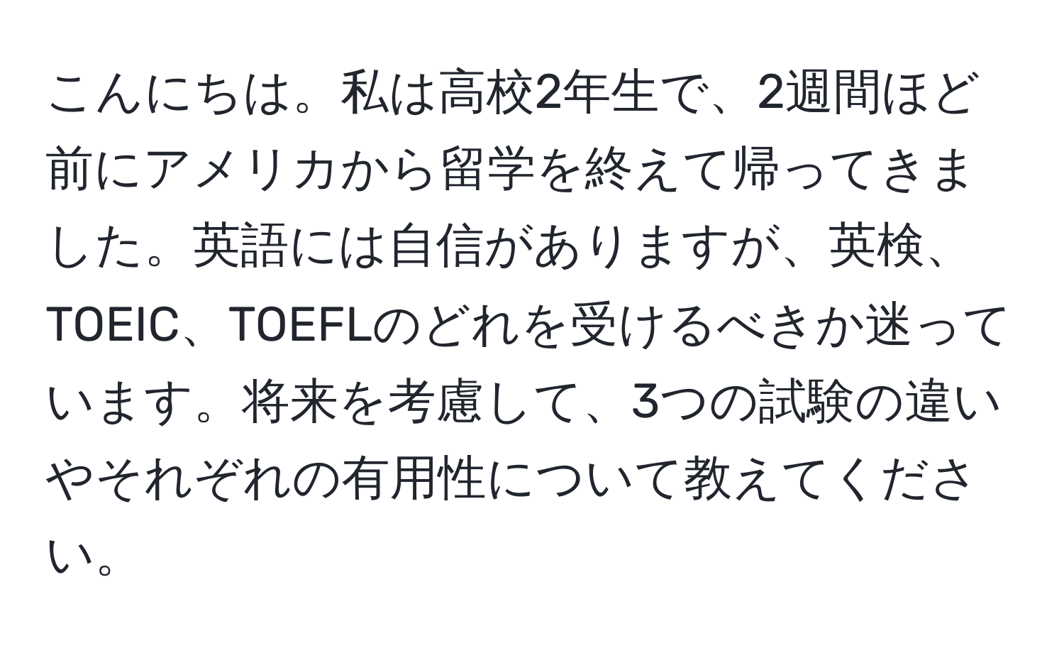 こんにちは。私は高校2年生で、2週間ほど前にアメリカから留学を終えて帰ってきました。英語には自信がありますが、英検、TOEIC、TOEFLのどれを受けるべきか迷っています。将来を考慮して、3つの試験の違いやそれぞれの有用性について教えてください。