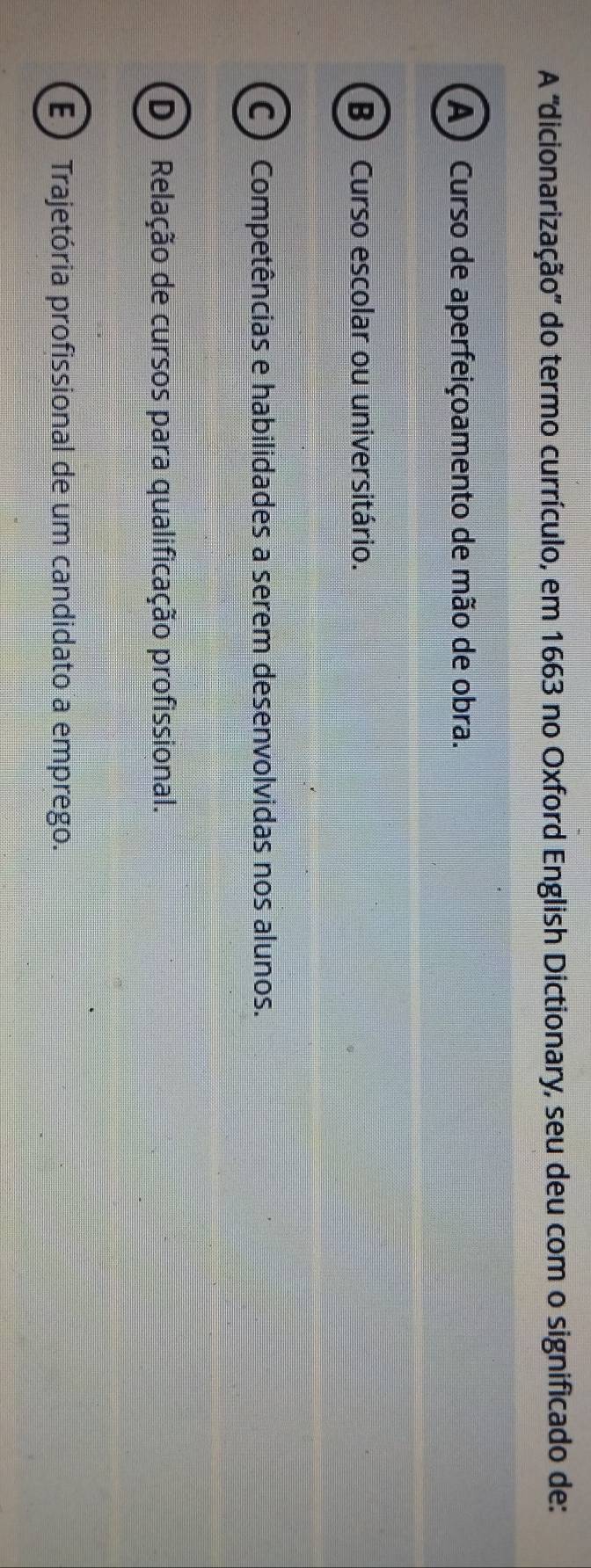 A ''dicionarização'' do termo currículo, em 1663 no Oxford English Dictionary, seu deu com o significado de:
(A) Curso de aperfeiçoamento de mão de obra.
B Curso escolar ou universitário.
C ) Competências e habilidades a serem desenvolvidas nos alunos.
(D) Relação de cursos para qualificação profissional.
E ) Trajetória profissional de um candidato a emprego.