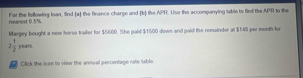 For the following loan, find (a) the finance charge and (b) the APR. Use the accompanying table to find the APR to the 
nearest 0.5%. 
Margey bought a new horse trailer for $5600. She paid $1500 down and paid the remainder at $148 per month for
2 1/2 years. 
a Click the icon to view the annual percentage rate table.