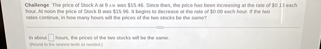 Challenge The price of Stock A at 9 ʌм was $15.46. Since then, the price has been increasing at the rate of $0.13 each
hour. At noon the price of Stock B was $15.96. It begins to decrease at the rate of $0.08 each hour. If the two 
rates continue, in how many hours will the prices of the two stocks be the same? 
In about □ nours , the prices of the two stocks will be the same. 
(Round to the nearest tenth as needed.)