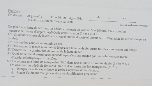 Exercice 
On donne : eng.mol^(-1). Fe=56 et Ag=108. ? H Fe 
la classification chimique suivante:_ 
pouvoir réducteur croissant 
On place une lame de fer dans un bécher contenant un volume V=100mL d’une solution 
aqueuse de nîtrate d’argent AgNO_3 de concentration C=0,1mol.L^(-1).
1°/ En tenant compte de la classification chimique donnée ci-dessus écrire l'équation de la réaction qui se 
produit.
2°/ Préciser les couples redox mis en jeu.
3°/ Déterminer la masse m de métal déposé sur la lame de fer quand tous les ions argent ont réagit.
4°/ Déterminer la diminution de masse de la lame de fer.
5°/ Quel est le métal parmi ceux concédés qui n'est pas attaqué par une solution concentrée 
d’acide chlorhydrique ? Justifier.
6°/ On plonge une lame de manganèse (Mn) dans une solution de sulfate de fer I1 (Fe SO_4)
On observe un dépôt de fer sur la lame et il se forme des ion manganèse (Mn^(2+)). 
c- Interpréter cette expérience et écrire l'équation de la réaction. 
d- Placer l'élément manganèse dans la classification précédente.