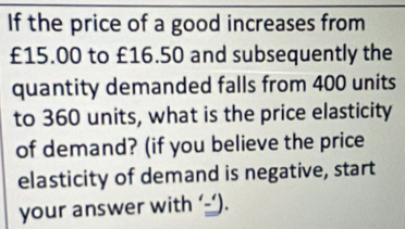 If the price of a good increases from
£15.00 to £16.50 and subsequently the 
quantity demanded falls from 400 units 
to 360 units, what is the price elasticity 
of demand? (if you believe the price 
elasticity of demand is negative, start 
your answer with ‘-’).