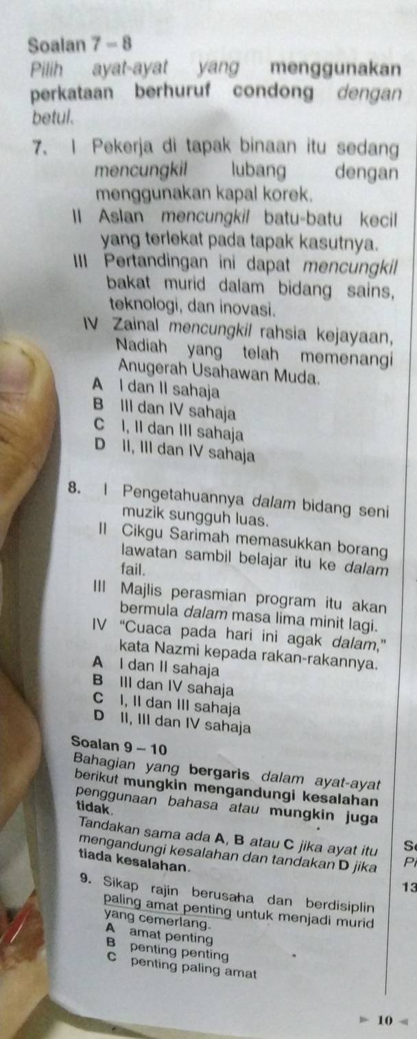 Soalan 7 - 8
Pilih ayat-ayat yang menggunakan
perkataan berhuruf condong dengan
betul.
7. I Pekerja di tapak binaan itu sedang
mencungkil lubang dengan
menggunakan kapal korek.
II Aslan mencungkil batu-batu kecil
yang terlekat pada tapak kasutnya.
III Pertandingan ini dapat mencungkil
bakat murid dalam bidang sains,
teknologi, dan inovasi.
V Zainal mencungkil rahsia kejayaan,
Nadiah yang telah memenangi
Anugerah Usahawan Muda.
A l dan II sahaja
B III dan IV sahaja
C I, II dan III sahaja
D II, III dan IV sahaja
8. | Pengetahuannya dalam bidang seni
muzik sungguh luas.
ll Cikgu Sarimah memasukkan borang
lawatan sambil belajar itu ke dalam
fail.
III Majlis perasmian program itu akan
bermula dalam masa lima minit lagi.
IV “Cuaca pada hari ini agak dalam,”
kata Nazmi kepada rakan-rakannya.
A I dan II sahaja
B III dan IV sahaja
C I, II dan III sahaja
D II, III dan IV sahaja
Soalan 9 - 10
Bahagian yang bergaris dalam ayat-ayat
berikut mungkin mengandungi kesalahan
penggunaan bahasa atau mungkin juga
tidak.
Tandakan sama ada A, B atau C jika ayat itu S
mengandungi kesalahan dan tandakan D jika Pi
tiada kesalahan.
13
9. Sikap rajin berusaha dan berdisiplin
paling amat penting untuk menjadi murid
yang cemerlang.
A amat penting
B penting penting
C penting paling amat
10