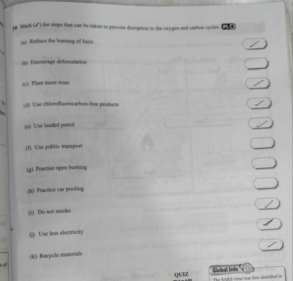 (√) for steps that can be taken to prevent disruption to the oxygen and carbon cycles. PL[4
(a) Reduce the burning of fuels
(b) Encourage deforestation
(c) Plant more trees
by (d) Use chlorofluorocarbon-free products
(e) Use leaded petrol
_
(f) Use public transport
(g) Practise open burning
(h) Practice car pooling
(i) Do not smoke
(j) Use less electricity
(k) Recycle materials
s of
QUIZ Global Info
The SARS virus was first identified in