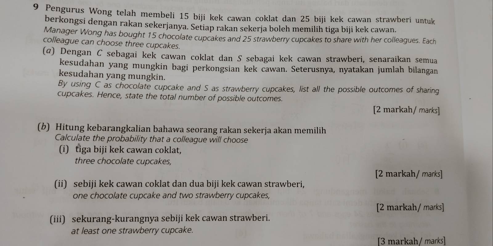 Pengurus Wong telah membeli 15 biji kek cawan coklat dan 25 biji kek cawan strawberi untuk 
berkongsi dengan rakan sekerjanya. Setiap rakan sekerja boleh memilih tiga biji kek cawan. 
Manager Wong has bought 15 chocolate cupcakes and 25 strawberry cupcakes to share with her colleagues. Each 
colleague can choose three cupcakes. 
(α) Dengan C sebagai kek cawan coklat dan S sebagai kek cawan strawberi, senaraikan semua 
kesudahan yang mungkin bagi perkongsian kek cawan. Seterusnya, nyatakan jumlah bilangan 
kesudahan yang mungkin. 
By using C as chocolate cupcake and S as strawberry cupcakes, list all the possible outcomes of sharing 
cupcakes. Hence, state the total number of possible outcomes. 
[2 markah/ marks] 
(b) Hitung kebarangkalian bahawa seorang rakan sekerja akan memilih 
Calculate the probability that a colleague will choose 
(i) tiga biji kek cawan coklat, 
three chocolate cupcakes, 
[2 markah/ marks] 
(ii) sebiji kek cawan coklat dan dua biji kek cawan strawberi, 
one chocolate cupcake and two strawberry cupcakes, 
[2 markah/ marks] 
(iii) sekurang-kurangnya sebiji kek cawan strawberi. 
at least one strawberry cupcake. 
[3 markah/ marks]