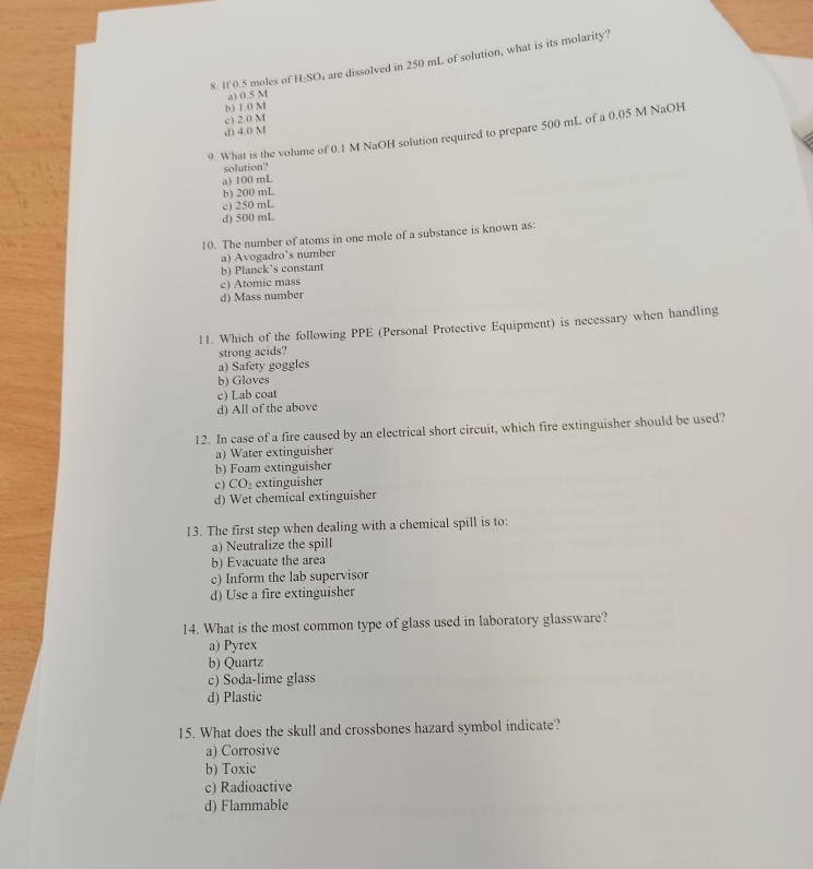 If 0.5 moles of H_2SO w are dissolved in 250 mL of solution, what is its molarity?
a) 0.5 M
b) 1.0 M
c) 2.0 M
d) 4.0 M
9. What is the volume of 0.1 M NaOH solution required to prepare 500 mL of a 0.05 M NaOH
solution?
a) 100 mL
b) 200 mL
c) 250 mL
d) 500 mL
10. The number of atoms in one mole of a substance is known as:
a) Avogadro’s number
b) Planck's constant
c) Atomic mass
d) Mass number
11. Which of the following PPE (Personal Protective Equipment) is necessary when handling
strong acids?
a) Safety goggles
b) Gloves
c) Lab coat
d) All of the above
12. In case of a fire caused by an electrical short circuit, which fire extinguisher should be used?
a) Water extinguisher
b) Foam extinguisher
c) CO_2 extinguisher
d) Wet chemical extinguisher
13. The first step when dealing with a chemical spill is to:
a) Neutralize the spill
b) Evacuate the area
c) Inform the lab supervisor
d) Use a fire extinguisher
14. What is the most common type of glass used in laboratory glassware?
a) Pyrex
b) Quartz
c) Soda-lime glass
d) Plastic
15. What does the skull and crossbones hazard symbol indicate?
a) Corrosive
b) Toxic
c) Radioactive
d) Flammable