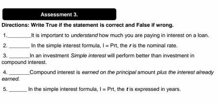 Assessment 3. 
Directions: Write True if the statement is correct and False if wrong. 
1._ It is important to understand how much you are paying in interest on a loan. 
2._ In the simple interest formula, I=Prt , the is the nominal rate. 
3._ In an investment Simple interest will perform better than investment in 
compound interest. 
4._ Compound interest is earned on the principal amount plus the interest already 
eared. 
5._ In the simple interest formula, I=Prt the t is expressed in years.