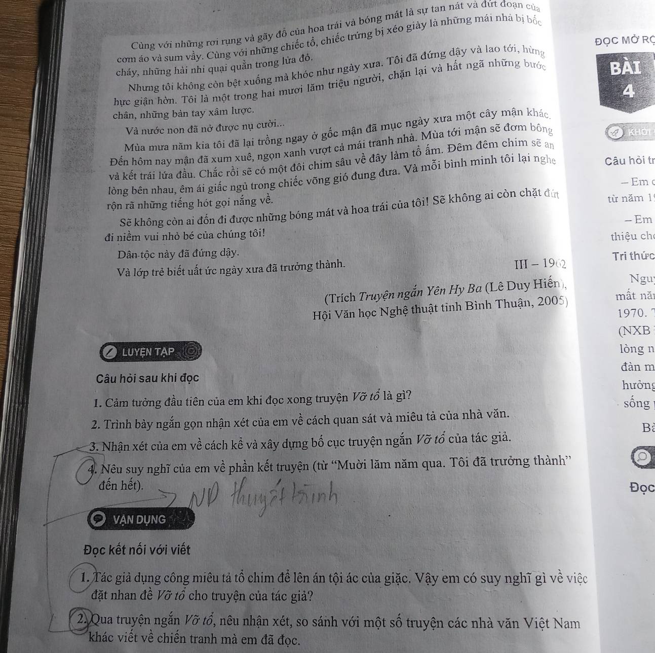 Cùng với những rơi rụng và gãy đồ của hoa trái và bóng mát là sự tan nát và đứt đoạn của
ĐọC Mở Rợ
cơm áo và sum vầy. Cùng với những chiếc tổ, chiếc trứng bị xéo giày là những mái nhà bị bốc
BAI
cháy, những hài nhi quại quần trong lửa đỏ.
Nhưng tôi không còn bệt xuống mà khóc như ngày xưa. Tôi đã đứng dậy và lao tới, hừng
hực giận hờn. Tôi là một trong hai mươi lăm triệu người, chặn lại và hất ngã những bước
4
chân, những bàn tay xâm lược.
Và nước non đã nở được nụ cười...
Mùa mưa năm kia tôi đã lại trồng ngay ở gốc mận đã mục ngày xưa một cây mận khác
Đến hôm nay mận đã xum xuê, ngọn xanh vượt cả mái tranh nhà. Mùa tới mận sẽ đơm bông
khOi
và kết trái lứa đầu. Chắc rồi sẽ có một đôi chim sâu về đây làm tổ ấm. Đêm đêm chim sẽ an
lòng bên nhau, êm ái giấc ngủ trong chiếc võng gió đung đưa. Và mỗi bình minh tôi lại nghe Câu hỏi tr
- Em c
rộn rã những tiếng hót gọi nắng về. từ năm 1
Sẽ không còn ai đốn đi được những bóng mát và hoa trái của tôi! Sẽ không ai còn chặt đứ
- Em
đi niềm vui nhỏ bé của chúng tôi!
thiệu ch
Dân tộc này đã đứng dậy.
Và lớp trẻ biết uất ức ngày xưa đã trưởng thành. II - 1962 Tri thức
(Trích Truyện ngắn Yên Hy Ba (Lê Duy Hiến ),
Ngu
Hội Văn học Nghệ thuật tỉnh Bình Thuận, 2005)
mất nă
1970. 7
(NXB
O luyện tạp lòng n
đàn m
Câu hỏi sau khi đọc
hưởng
1. Cảm tưởng đầu tiên của em khi đọc xong truyện Vỡ tổ là gì?
sống
2. Trình bày ngắn gọn nhận xét của em về cách quan sát và miêu tả của nhà văn.
B
3. Nhận xét của em về cách kể và xây dựng bố cục truyện ngắn Vỡ tổ của tác giả.
4. Nêu suy nghĩ của em về phần kết truyện (từ “Muời lăm năm qua. Tôi đã trưởng thành”
đến hết). Đọc
9 VẠN DỤNG
Đọc kết nối với viết
1. Tác giả dụng công miêu tả tổ chim để lên án tội ác của giặc. Vậy em có suy nghĩ gì về việc
đặt nhan đề Vỡ tổ cho truyện của tác giả?
2. Qua truyện ngắn Vỡ tổ, nêu nhận xét, so sánh với một số truyện các nhà văn Việt Nam
khác viết về chiến tranh mà em đã đọc.