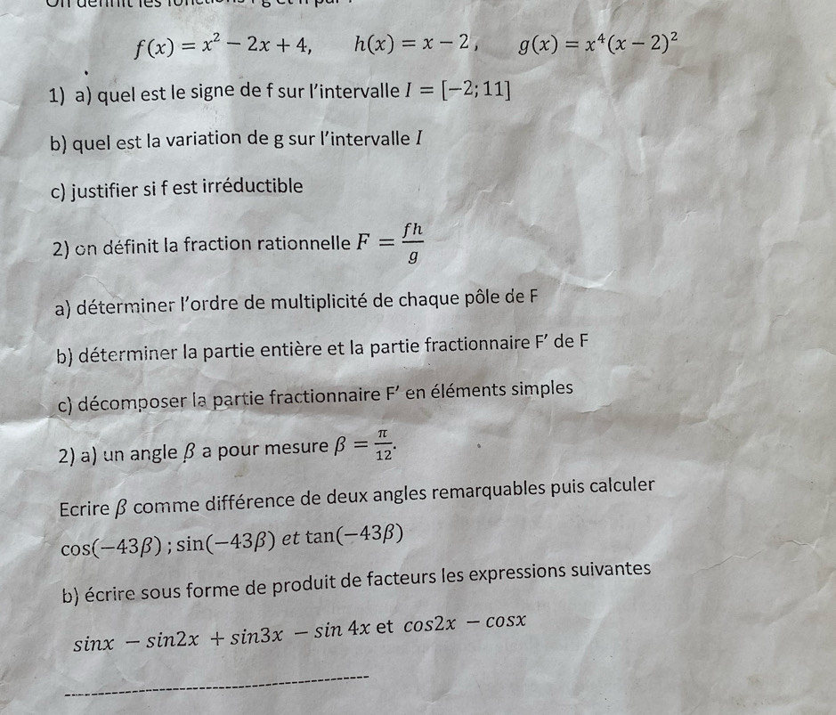 f(x)=x^2-2x+4, h(x)=x-2, g(x)=x^4(x-2)^2
1) a) quel est le signe de f sur l’intervalle I=[-2;11]
b) quel est la variation de g sur l’intervalle I
c) justifier si f est irréductible 
2) on définit la fraction rationnelle F= fh/g 
a) déterminer l'ordre de multiplicité de chaque pôle de F
b) déterminer la partie entière et la partie fractionnaire F' de F
c) décomposer la partie fractionnaire F' en éléments simples 
2) a) un angle β a pour mesure beta = π /12 . 
Ecrire β comme différence de deux angles remarquables puis calculer
cos (-43beta ); sin (-43beta ) et tan (-43beta )
b) écrire sous forme de produit de facteurs les expressions suivantes
sin x-sin 2x+sin 3x-sin 4x et cos 2x-cos x
_