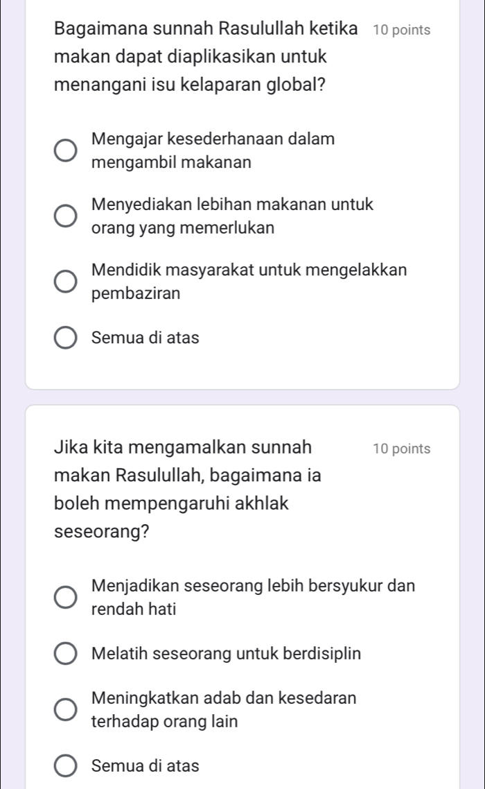 Bagaimana sunnah Rasulullah ketika 10 points
makan dapat diaplikasikan untuk
menangani isu kelaparan global?
Mengajar kesederhanaan dalam
mengambil makanan
Menyediakan lebihan makanan untuk
orang yang memerlukan
Mendidik masyarakat untuk mengelakkan
pembaziran
Semua di atas
Jika kita mengamalkan sunnah 10 points
makan Rasulullah, bagaimana ia
boleh mempengaruhi akhlak
seseorang?
Menjadikan seseorang lebih bersyukur dan
rendah hati
Melatih seseorang untuk berdisiplin
Meningkatkan adab dan kesedaran
terhadap orang lain
Semua di atas