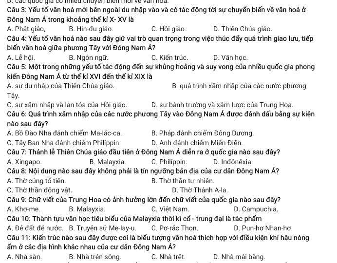 các quốc gia có nhiềd chuyền biên mời về văn hoa
Câu 3: Yếu tố văn hoá mới bên ngoài du nhập vào và có tác động tới sự chuyển biến về văn hoá ở
Đông Nam Á trong khoảng thế kỉ X- XV là
A. Phật giáo, B. Hin-đu giáo. C. Hồi giáo. D. Thiên Chúa giáo.
Câu 4: Yếu tố văn hoá nào sau đây giữ vai trò quan trọng trong việc thúc đấy quá trình giao lưu, tiếp
biến văn hoá giữa phương Tây với Đông Nam Á?
A. Lễ hội. B. Ngôn ngữ. C. Kiến trúc. D. Văn học.
Câu 5: Một trong những yếu tố tác động đến sự khủng hoảng và suy vong của nhiều quốc gia phong
kiến Đông Nam Á từ thế kỉ XVI đến thế kỉ XIX là
A. sự du nhập của Thiên Chúa giáo. B. quá trình xâm nhập của các nước phương
Tây.
C. sự xâm nhập và lan tỏa của Hồi giáo. D. sự bành trướng và xâm lược của Trung Hoa.
Câu 6: Quá trình xâm nhập của các nước phương Tây vào Đông Nam Á được đánh dấu bằng sự kiện
nào sau đây?
A. Bồ Đào Nha đánh chiếm Ma-lắc-ca. B. Pháp đánh chiếm Đông Dương.
C. Tây Ban Nha đánh chiếm Philíppin. D. Anh đánh chiếm Miến Điện.
Câu 7: Thánh lễ Thiên Chúa giáo đầu tiên ở Đông Nam Á diễn ra ở quốc gia nào sau đây?
A. Xingapo. B. Malayxia. C. Philíppin. D. Inđônêxia.
Câu 8: Nội dung nào sau đây không phải là tín ngưỡng bản địa của cư dân Đông Nam Á?
A. Thờ cúng tổ tiên. B. Thờ thần tự nhiên.
C. Thờ thần động vật. D. Thờ Thánh A-la.
Câu 9: Chữ viết của Trung Hoa có ảnh hưởng lớn đến chữ viết của quốc gia nào sau đây?
A. Khơ-me. B. Malayxia. C. Việt Nam. D. Campuchia.
Câu 10: Thành tựu văn học tiêu biểu của Malayxia thời kì cổ - trung đại là tác phẩm
A. Đẻ đất đẻ nước. B. Truyện sử Me-lay-u. C. Pơ-rắc Thon. D. Pun-hơ Nhan-hơ.
Câu 11: Kiến trúc nào sau đây được coi là biểu tượng văn hoá thích hợp với điều kiện khí hậu nóng
ẩm ở các địa hình khác nhau của cư dân Đông Nam Á?
A. Nhà sàn. B. Nhà trên sông. C. Nhà trệt. D. Nhà mái bằng.