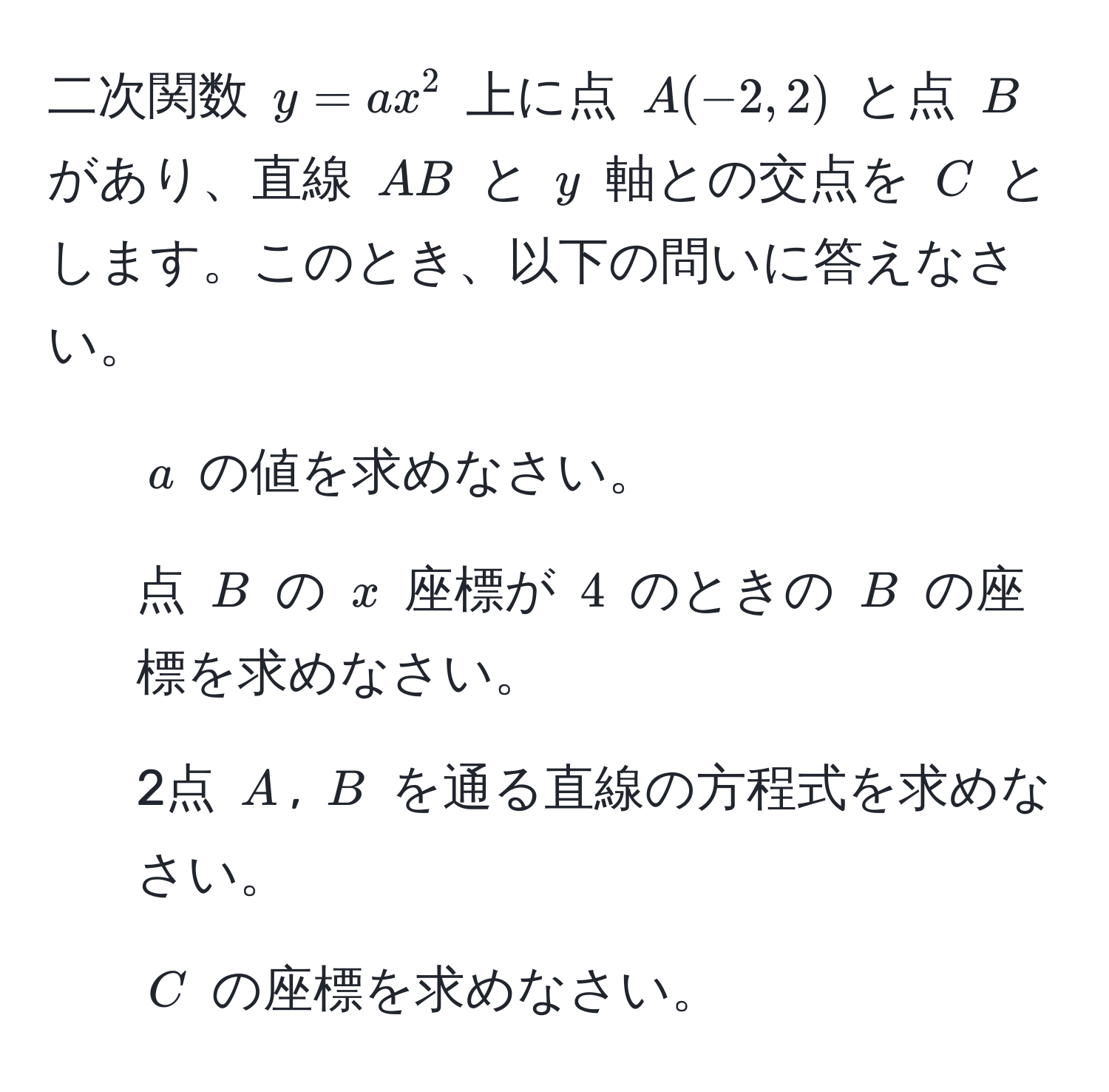 二次関数 $y = ax^2$ 上に点 $A(-2, 2)$ と点 $B$ があり、直線 $AB$ と $y$ 軸との交点を $C$ とします。このとき、以下の問いに答えなさい。  
1. $a$ の値を求めなさい。  
2. 点 $B$ の $x$ 座標が $4$ のときの $B$ の座標を求めなさい。  
3. 2点 $A$, $B$ を通る直線の方程式を求めなさい。  
4. $C$ の座標を求めなさい。