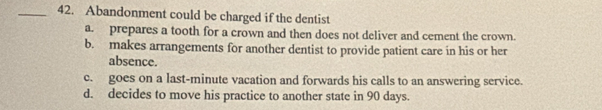 Abandonment could be charged if the dentist
a. prepares a tooth for a crown and then does not deliver and cement the crown.
b. makes arrangements for another dentist to provide patient care in his or her
absence.
c. goes on a last-minute vacation and forwards his calls to an answering service.
d. decides to move his practice to another state in 90 days.