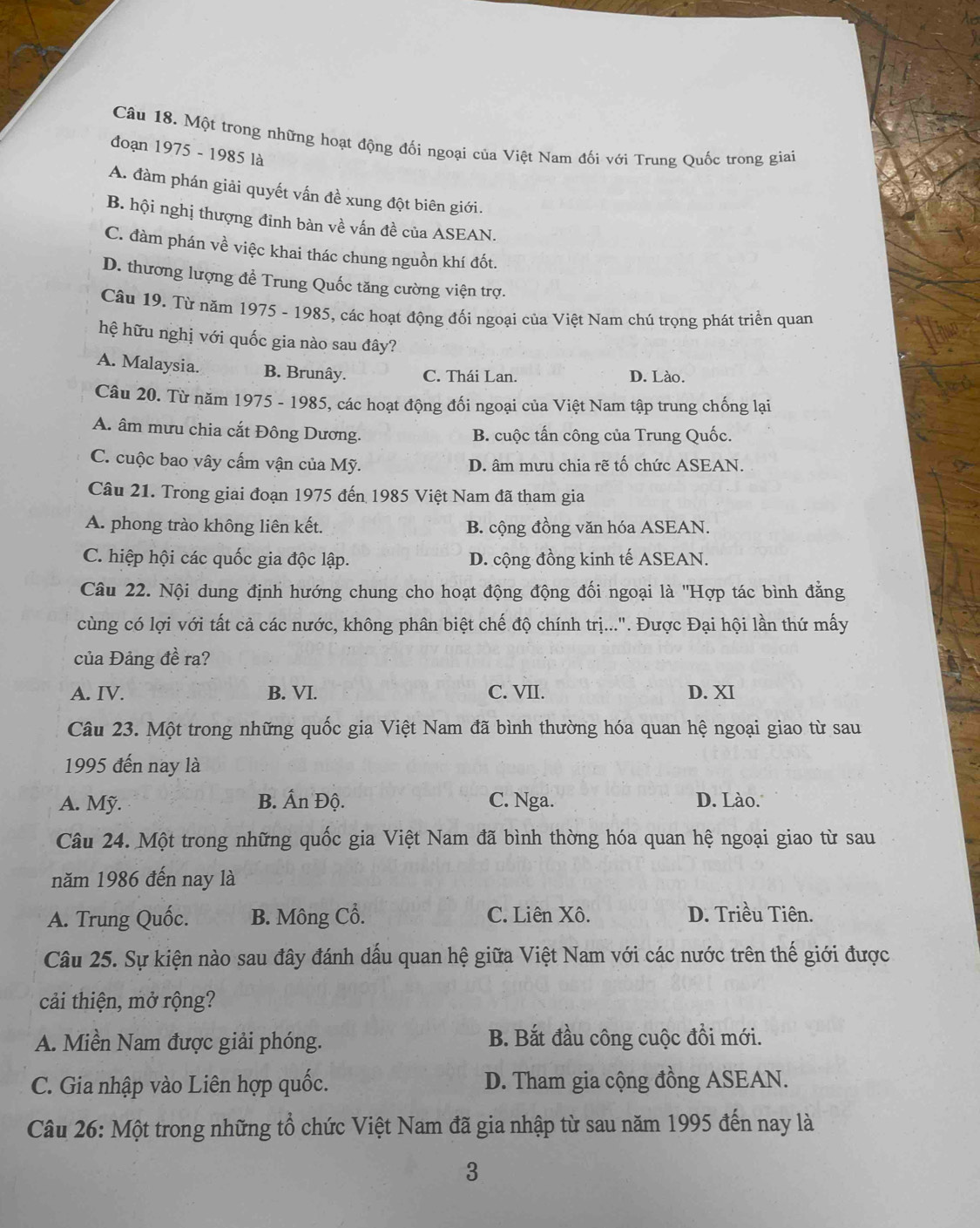 Một trong những hoạt động đối ngoại của Việt Nam đối với Trung Quốc trong giai
đoạn 1975 - 1985 là
A. đàm phán giải quyết vấn đề xung đột biên giới.
B. hội nghị thượng đinh bàn về vấn đề của ASEAN.
C. đàm phán về việc khai thác chung nguồn khí đốt.
D. thương lượng đề Trung Quốc tăng cường viện trợ.
Câu 19. Từ năm 1975 - 1985, các hoạt động đối ngoại của Việt Nam chú trọng phát triển quan
hệ hữu nghị với quốc gia nào sau đây?
A. Malaysia. B. Brunây. C. Thái Lan D. Lào.
Câu 20. Từ năm 1975 - 1985, các hoạt động đối ngoại của Việt Nam tập trung chống lại
A. âm mưu chia cắt Đông Dương. B. cuộc tấn công của Trung Quốc.
C. cuộc bao vây cấm vận của Mỹ. D. âm mưu chia rẽ tố chức ASEAN.
Câu 21. Trong giai đoạn 1975 đến 1985 Việt Nam đã tham gia
A. phong trào không liên kết. B. cộng đồng văn hóa ASEAN.
C. hiệp hội các quốc gia độc lập. D. cộng đồng kinh tế ASEAN.
Câu 22. Nội dung định hướng chung cho hoạt động động đối ngoại là ''Hợp tác bình đẳng
cùng có lợi với tất cả các nước, không phân biệt chế độ chính trị...". Được Đại hội lần thứ mấy
của Đảng đề ra?
A. IV. B. VI. C. VII. D. XI
Câu 23. Một trong những quốc gia Việt Nam đã bình thường hóa quan hệ ngoại giao từ sau
1995 đến nay là
A. Mỹ. B. Ấn Độ. C. Nga. D. Lào.
Câu 24. Một trong những quốc gia Việt Nam đã bình thờng hóa quan hệ ngoại giao từ sau
năm 1986 đến nay là
A. Trung Quốc. B. Mông Cồ. C. Liên Xô. D. Triều Tiên.
Câu 25. Sự kiện nào sau đây đánh dấu quan hệ giữa Việt Nam với các nước trên thế giới được
cải thiện, mở rộng?
A. Miền Nam được giải phóng. B. Bắt đầu công cuộc đồi mới.
C. Gia nhập vào Liên hợp quốc. D. Tham gia cộng đồng ASEAN.
Câu 26: Một trong những tổ chức Việt Nam đã gia nhập từ sau năm 1995 đến nay là
3