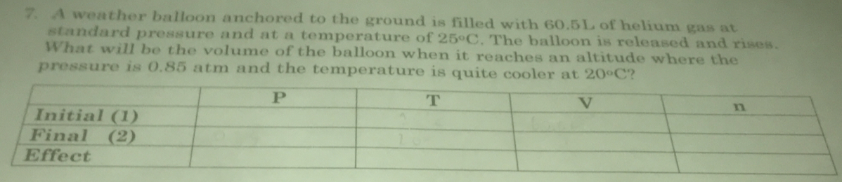 A weather balloon anchored to the ground is filled with 60.5L of helium gas at 
standard pressure and at a temperature of 25°C. The balloon is released and rises. 
What will be the volume of the balloon when it reaches an altitude where the 
pressure is 0.85 atm and the temperature is quite cooler at 20°C ?