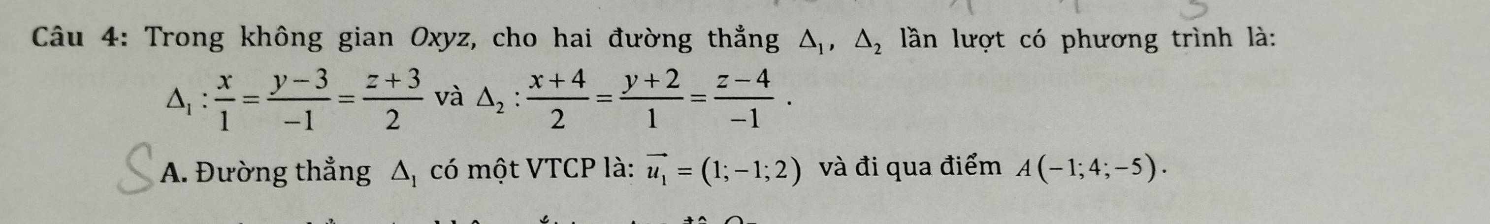 Trong không gian Oxyz, cho hai đường thẳng △ _1, △ _2 lần lượt có phương trình là:
△ _1: x/1 = (y-3)/-1 = (z+3)/2  và △ _2: (x+4)/2 = (y+2)/1 = (z-4)/-1 . 
A. Đường thẳng △ _1 có một VTCP là: vector u_1=(1;-1;2) và đi qua điểm A(-1;4;-5).