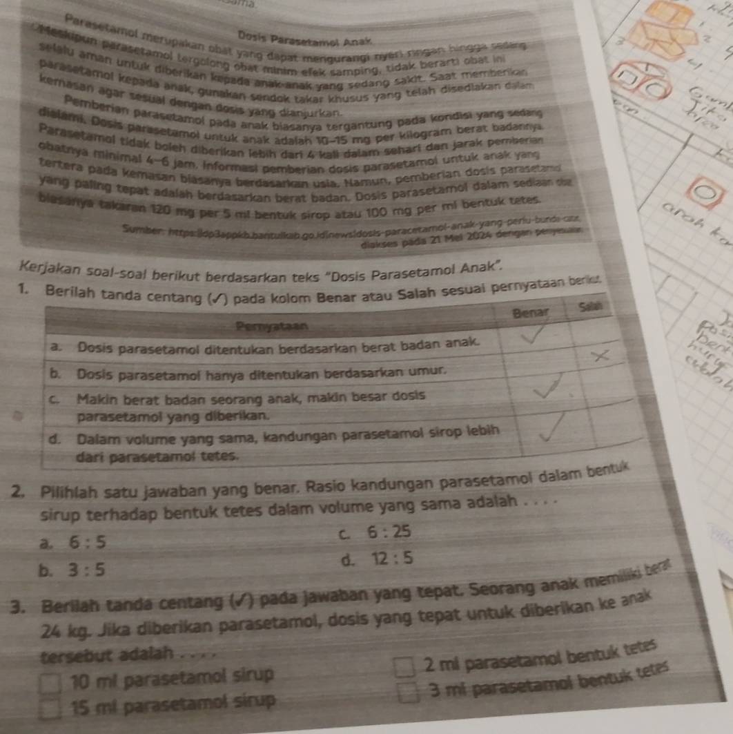 a 
Parasetamol merupakan phát yang đapat mengurangi nyệri rngan hingga sedang
Dosis Parasetamol Anak
Meshipun paraseramol tergolong obat minim elek samping, tidak berart) obat in
selalu aman untük diberikan kegada anak-anak vang sedang sakit. Saat memberikan
parasetamol kepada anak, gunakan sendok takar khusus yang telah disedlakan dalam
kemasan ägar sesual dengan dosis yang dianjurkan.
Pemberian parasetamol pada anak biasanya tergantung pada kondisi yang sedang
dialami. Dosis parasetamol untuk anak adalah 10-15 mg per kilogram berat badannya
Parasetamol tidak boleh diberikan lebíh dari 4 kall dalam seharí dan jarak pemberian
obatnya minimal 4-6 jam, Informasi pemberian dosis parasetamol untuk anak yang
tertera pada kémasan blasanya berdasarkan usia. Namun, pemberian dosis parasetamd
yang paling tepat adalah berdasarkan berat badan. Dosis parasetamol dalam sediaan tt
blasanya takaran 120 mg per 5 ml bentuk sirop atau 100 mg per ml bentuk tetes
Sumber: https:|ldp3appkb.bantulkab.go.id|newsidosis-paracetamol-anak-yang-períu-bunds-car
dlakses páda 21 Mel 2024 dergan penyesuain
Kerjakan soal-soal berikut berdasarkan teks “Dosis Parasetamol Anak”.
pernyataan berku,
2, Pilihlah satu jawaban yang benar. Rasio kandungan parasetam
sirup terhadap bentuk tetes dalam volume yang sama adalah . . . .
a. 6:5 C. 6:25
d. 12:5
b. 3:5
3. Berilah tanda centang (√) pada jawaban yang tepat. Seorang anak memiliki ber
24 kg. Jika diberikan parasetamol, dosis yang tepat untuk diberikan ke anak
tersebut adalah . . . .
2 mi parasetamol bentuk tetes
10 ml parasetamol sirup
3 mi parasetamol bentuk tetes
15 mi parasetamol sirup