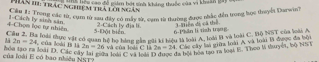 liệu cao đề giảm bớt tính kháng thuốc của vi khuan gay y 
PHan III: trác nghiệm trả lời ngán 
Câu 1: Trong các từ, cụm từ sau đây có mấy từ, cụm từ thường được nhắc đến trong học thuyết Darwin? 
1-Cách ly sinh sản. 
2-Cách ly địa lí. 
3-Biến dị cá thể. 
4-Chọn lọc tự nhiên. 5 -Đột biển. 
6-Phân li tính trạng. 
Câu 2. Ba loài thực vật có quan hệ họ hàng gần gũi kí hiệu là loài A, loài B và loài C. Bộ NST của loài A 
là 2n=24 , của loài B là 2n=26 và của loài C là 2n=24 1. Các cây lai giữa loài A và loài B được đa bội 
hỏa tạo ra loài D. Các câ a loài C vả loài 1 đa bội hỏa tạo ra loại E. Theo lí thuyết, bộ NST 
của loài E có bao nhiêu NST?