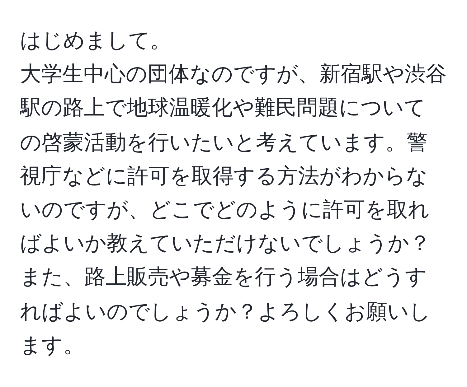 はじめまして。  
大学生中心の団体なのですが、新宿駅や渋谷駅の路上で地球温暖化や難民問題についての啓蒙活動を行いたいと考えています。警視庁などに許可を取得する方法がわからないのですが、どこでどのように許可を取ればよいか教えていただけないでしょうか？また、路上販売や募金を行う場合はどうすればよいのでしょうか？よろしくお願いします。