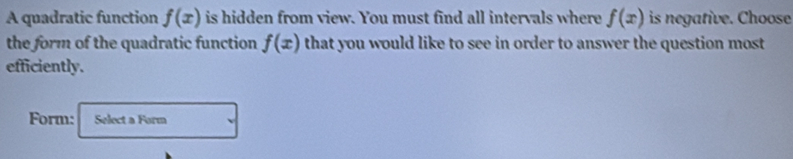 A quadratic function f(x) is hidden from view. You must find all intervals where f(x) is negative. Choose 
the form of the quadratic function f(x) that you would like to see in order to answer the question most 
efficiently. 
Form: Select a Form