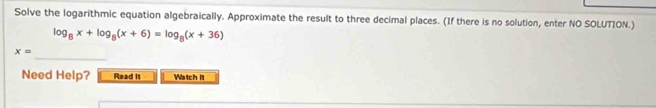 Solve the logarithmic equation algebraically. Approximate the result to three decimal places. (If there is no solution, enter NO SOLUTION.)
log _8x+log _8(x+6)=log _8(x+36)
_
x=
Need Help? Read it Watch It