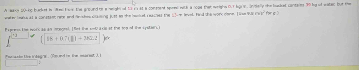 A leaky 10-kg bucket is lifted from the ground to a height of 13 m at a constant speed with a rope that weighs 0.7 kg/m. Initially the bucket contains 39 kg of water, but the 
water leaks at a constant rate and finishes draining just as the bucket reaches the 13-m level. Find the work done. (Use 9.8m/s^2 forg.) 
Express the work as an integral. (Set the x=0 axis at the top of the system.)
13 (98+0.7(□ )+382.2 dx
Evaluate the integral. (Round to the nearest J.) 
□ 