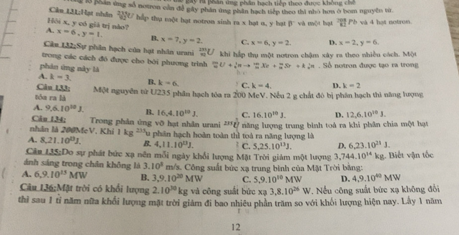 le gay rà phân ứng phân hạch tiếp theo được không chế
g lổ phản ứng số notron cần để gây phản ứng phản hạch tiếp theo thi nhỏ hơn ở bom nguyên từ.
Câu 131;Hạt nhân  235/92 U hấp thụ một hạt notron sinh ra x hạt α, y hạt beta^- và mot hạt _(82)^(208)Pb và 4 hạt notron.
Hồi x, y có giá trị nào?
A. x=6,y=1. B. x=7,y=2, C. x=6,y=2. D. x=2,y=6.
Cân 132;Sự phân hạch của hạt nhân urani _(92)^(235)U khi hấp thụ một nơtron chậm xây ra theo nhiều cách. Một
trong các cách đó được cho bởi phương trình _(33)^(23)U+_0^(1nto _(34)^(143)Xe+_(32)^(34)Sr+k_0^1n. Số notron được tạo ra trong
phản ứng này là D. k=2
A. k=3.
B. k=6.
C. k=4.
Câu 133: Một nguyên tử U235 phân hạch tỏa ra 200 McV. Nếu 2 g chất đó bị phân hạch thì năng lượng
tóu ra là
A. 9,6.10^10)J. 16.10^(10)J. D. 12,6.10^(10)J.
B. 16,4.10^(10)J. C.
Câu 134; Trong phản ứng vỡ hạt nhân urani 235 U năng lượng trung bình toả ra khi phân chia một hạt
nhân là 200MeV, Khi 1kg^(235)u a phân hạch hoàn toàn thì toà ra năng lượng là
A. 8,21.10^(13)J. B. 4,11.10^(13)J. C. 5,25.10^(13)J. D. 6,23.10^(21)J.
Cân 135:Do sự phát bức xạ nên mỗi ngày khổi lượng Mặt Trời giảm một lượng 3,744.10^(14)kg ,. Biết vận tốc
ánh sáng trong chân không là 3.10^8m/s s. Công suất bức xạ trung bình của Mặt Trời bằng:
A. 6,9.10^(15)MW 4,9.10^(40)MW
B. 3,9.10^(20)MW C. 5,9.10^(10)MW D.
Câu 136;Mặt trời có khổi lượng 2.10^(30)kg và công suất bức xạ 3,8.10^(26)W. Nếu công suất bức xạ không đổi
thì sau 1 tỉ năm nữa khổi lượng mặt trời giảm đi bao nhiêu phần trăm so với khối lượng hiện nay. Lấy 1 năm
12