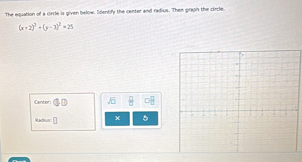 The equation of a circle is given below. Identify the center and radius. Then graph the circle.
(x+2)^2+(y-3)^2=25
Center:
sqrt(□ )  □ /□   □  □ /□  
Radius: