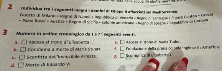 Armat a n el le acque del Mediterraneo r de ll a .
2 Individua tra í seguenti luoghi i domini di Filippo II affacciati sul Mediterraneo.
Ducato di Milano « Regno di Napoli « Repubblica di Venezia « Regno di Sardegna • Franca Contea + Grecia
* Paesi Bassi • Austria • Regno di Sicília * colonie americane • Regno di Spagna » Repubblica di Genova
3 Numera in ordine cronologico da 1 a 7 i seguenti eventi.
a. □ Ascesa al trono di Elisabetta I. e. □ Ascesa al trono di Maria Tudor.
b. □ Condanna a morte di Maria Stuart. f. □ Fondazíone della prima colonia inglese in America.
C. □ Sconfitta dell’Invincibile Armata. g. □ Scomunica di Elisabetta I.
d. □ Morte dí Edoardo VI.