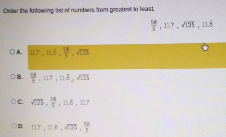 Order the following list of numbers from greatest to least.
 58/5 , 11.7, sqrt(125), 11.overline 6
A. 11.7, 11.overline 6,  58/5 , sqrt(125)
B.  58/5 , 11.7, 11.overline 6, sqrt(125)
C. sqrt(125),  58/5 , 11.overline 6, 11.7
D. 11.7, 11.overline 6, sqrt(125),  58/5 