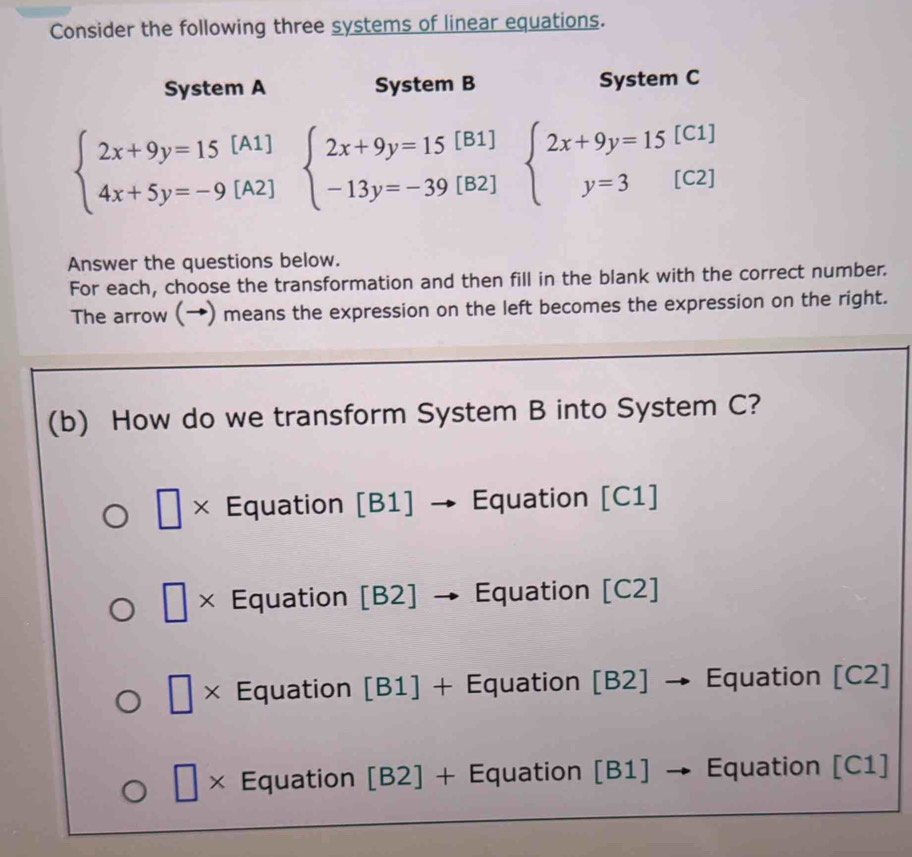 Consider the following three systems of linear equations.
System A System B System C
beginarrayl 2x+9y=15[A1] 4x+5y=-9[A2]endarray. beginarrayl 2x+9y=15[B1] -13y=-39[B2]endarray. beginarrayl 2x+9y=15[C1] y=3[C2]endarray.
Answer the questions below.
For each, choose the transformation and then fill in the blank with the correct number.
The arrow (→) means the expression on the left becomes the expression on the right.
(b) How do we transform System B into System C?
□ × Equation [B1] → Equation [C1]
| × Equation [B2] → Equation [C2]
| 
× Equation [B1] + Equation [B2] → Equation [C2]
□ * Equation [B2] + Equation [B1] → Equation [C1]