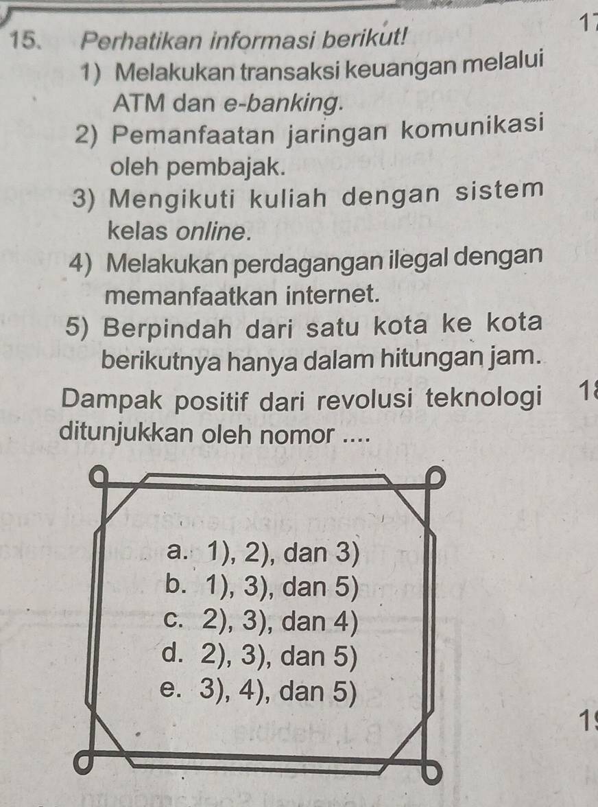 17
15. Perhatikan informasi berikut!
1) Melakukan transaksi keuangan melalui
ATM dan e-banking.
2) Pemanfaatan jaringan komunikasi
oleh pembajak.
3) Mengikuti kuliah dengan sistem
kelas online.
4) Melakukan perdagangan ilegal dengan
memanfaatkan internet.
5) Berpindah dari satu kota ke kota
berikutnya hanya dalam hitungan jam.
Dampak positif dari revolusi teknologi 18
ditunjukkan oleh nomor ....
1