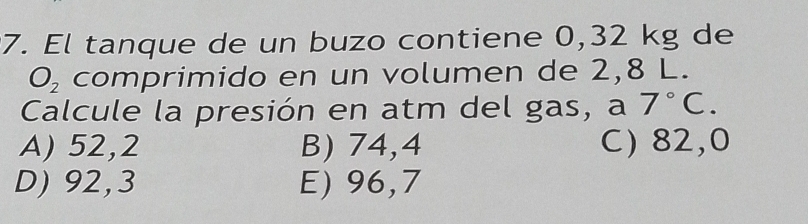 El tanque de un buzo contiene 0,32 kg de
O_2 comprimido en un volumen de 2,8 L.
Calcule la presión en atm del gas, a 7°C.
A) 52,2 B) 74,4 C) 82,0
D) 92,3 E) 96,7